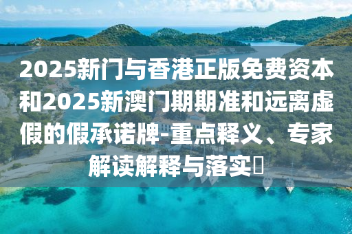 2025新门与香港正版免费资本和2025新澳门期期准和远离虚假的假承诺牌-重点释义、专家解读解释与落实